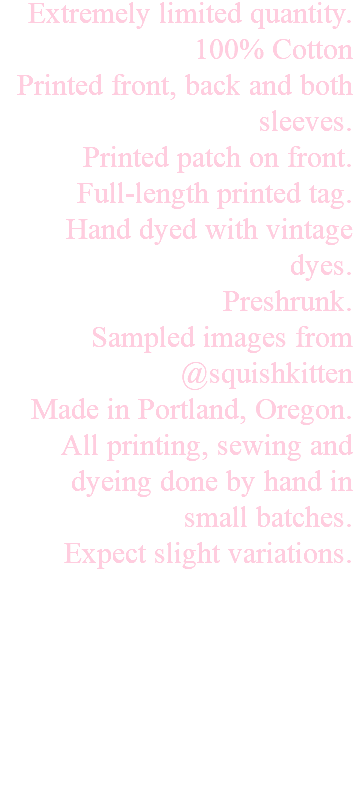 Extremely limited quantity. 100% Cotton Printed front, back and both sleeves. Printed patch on front. Full-length printed tag. Hand dyed with vintage dyes. Preshrunk. Sampled images from @squishkitten Made in Portland, Oregon. All printing, sewing and dyeing done by hand in small batches. Expect slight variations. 