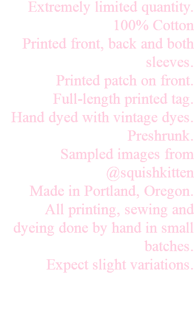 Extremely limited quantity. 100% Cotton Printed front, back and both sleeves. Printed patch on front. Full-length printed tag. Hand dyed with vintage dyes. Preshrunk. Sampled images from @squishkitten Made in Portland, Oregon. All printing, sewing and dyeing done by hand in small batches. Expect slight variations. 