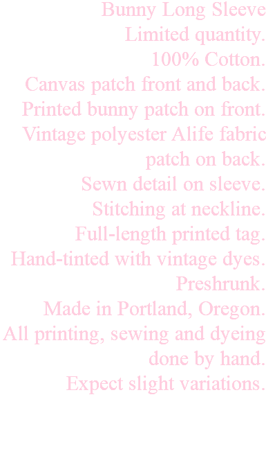 Bunny Long Sleeve Limited quantity. 100% Cotton. Canvas patch front and back. Printed bunny patch on front. Vintage polyester Alife fabric patch on back. Sewn detail on sleeve. Stitching at neckline. Full-length printed tag. Hand-tinted with vintage dyes. Preshrunk. Made in Portland, Oregon. All printing, sewing and dyeing done by hand. Expect slight variations. 