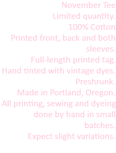 November Tee Limited quantity. 100% Cotton Printed front, back and both sleeves. Full-length printed tag. Hand tinted with vintage dyes. Preshrunk. Made in Portland, Oregon. All printing, sewing and dyeing done by hand in small batches. Expect slight variations. 
