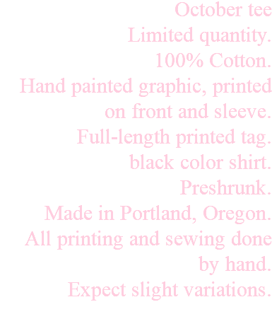 October tee Limited quantity. 100% Cotton. Hand painted graphic, printed on front and sleeve. Full-length printed tag. black color shirt. Preshrunk. Made in Portland, Oregon. All printing and sewing done by hand. Expect slight variations. 