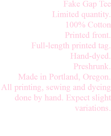 Fake Gap Tee Limited quantity. 100% Cotton Printed front. Full-length printed tag. Hand-dyed. Preshrunk. Made in Portland, Oregon. All printing, sewing and dyeing done by hand. Expect slight variations. 